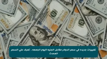 تغييرات جديدة في سعر الدولار مقابل الجنيه اليوم الجمعة.. تعرف على السعر المحدث